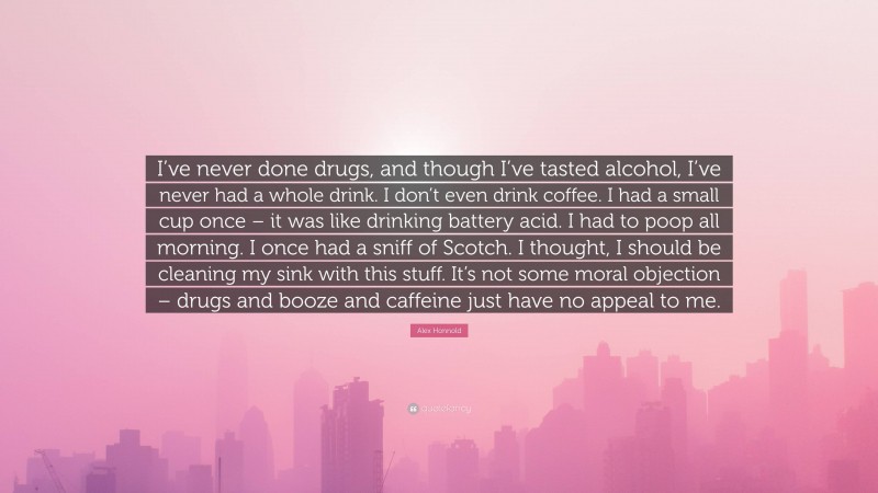 Alex Honnold Quote: “I’ve never done drugs, and though I’ve tasted alcohol, I’ve never had a whole drink. I don’t even drink coffee. I had a small cup once – it was like drinking battery acid. I had to poop all morning. I once had a sniff of Scotch. I thought, I should be cleaning my sink with this stuff. It’s not some moral objection – drugs and booze and caffeine just have no appeal to me.”