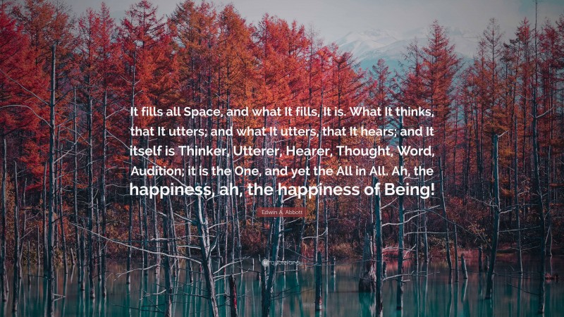 Edwin A. Abbott Quote: “It fills all Space, and what It fills, It is. What It thinks, that It utters; and what It utters, that It hears; and It itself is Thinker, Utterer, Hearer, Thought, Word, Audition; it is the One, and yet the All in All. Ah, the happiness, ah, the happiness of Being!”