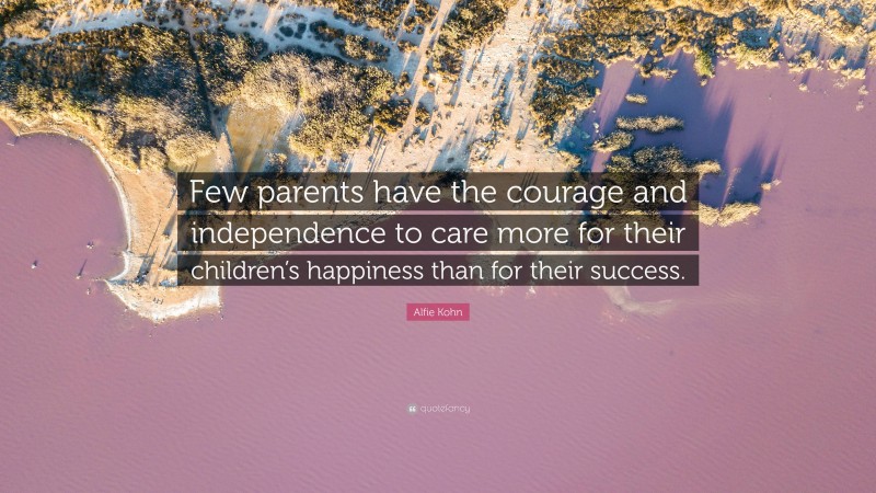 Alfie Kohn Quote: “Few parents have the courage and independence to care more for their children’s happiness than for their success.”