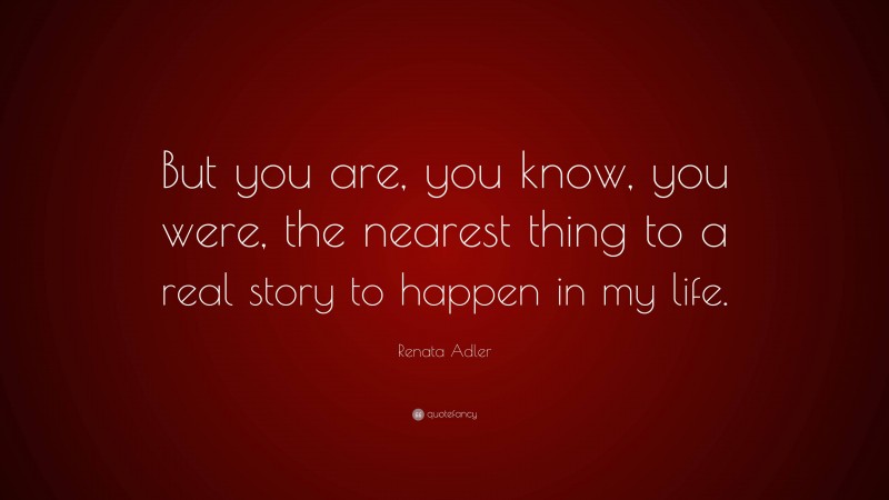Renata Adler Quote: “But you are, you know, you were, the nearest thing to a real story to happen in my life.”