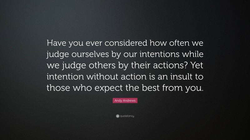 Andy Andrews Quote: “Have you ever considered how often we judge ourselves by our intentions while we judge others by their actions? Yet intention without action is an insult to those who expect the best from you.”