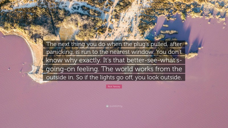 Rick Yancey Quote: “The next thing you do when the plug’s pulled, after panicking, is run to the nearest window. You don’t know why exactly. It’s that better-see-what’s-going-on feeling. The world works from the outside in. So if the lights go off, you look outside.”