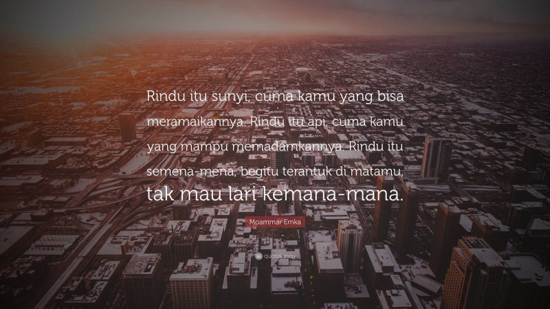 Moammar Emka Quote: “Rindu itu sunyi, cuma kamu yang bisa meramaikannya. Rindu itu api, cuma kamu yang mampu memadamkannya. Rindu itu semena-mena, begitu terantuk di matamu, tak mau lari kemana-mana.”