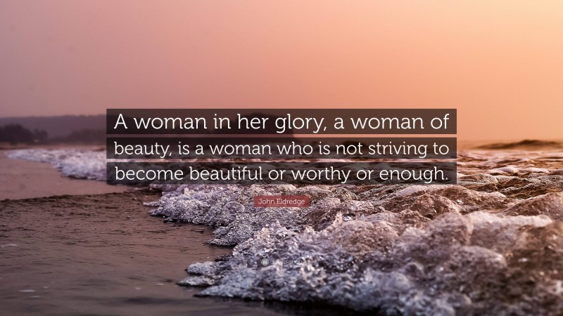 John Eldredge Quote: “A woman in her glory, a woman of beauty, is a woman who is not striving to become beautiful or worthy or enough.”