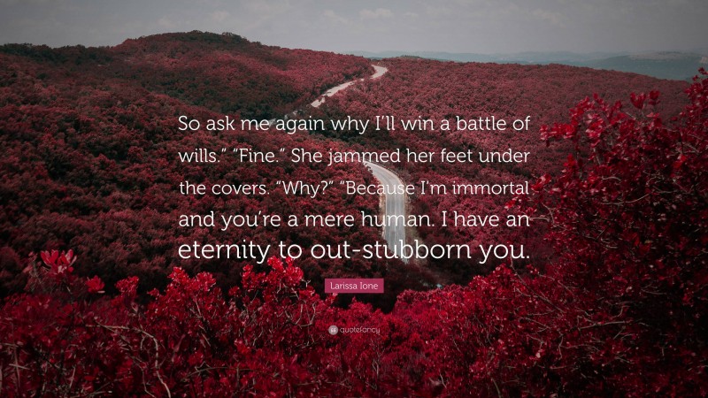 Larissa Ione Quote: “So ask me again why I’ll win a battle of wills.” “Fine.” She jammed her feet under the covers. “Why?” “Because I’m immortal and you’re a mere human. I have an eternity to out-stubborn you.”