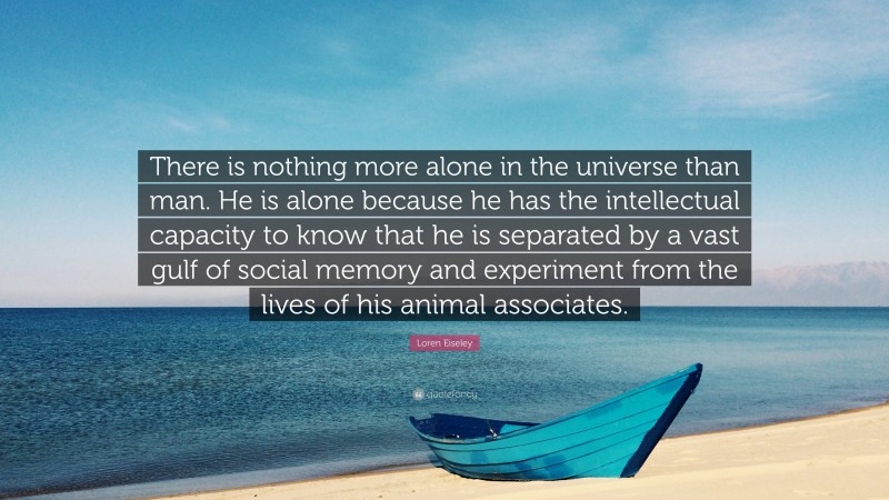 Loren Eiseley Quote: “There is nothing more alone in the universe than man. He is alone because he has the intellectual capacity to know that he is separated by a vast gulf of social memory and experiment from the lives of his animal associates.”