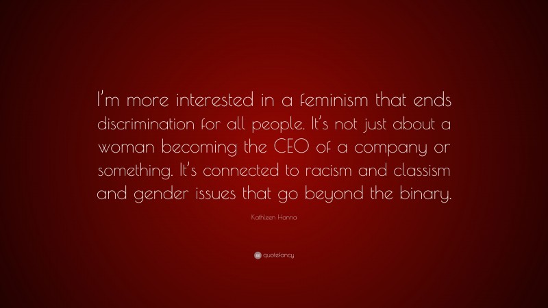 Kathleen Hanna Quote: “I’m more interested in a feminism that ends discrimination for all people. It’s not just about a woman becoming the CEO of a company or something. It’s connected to racism and classism and gender issues that go beyond the binary.”