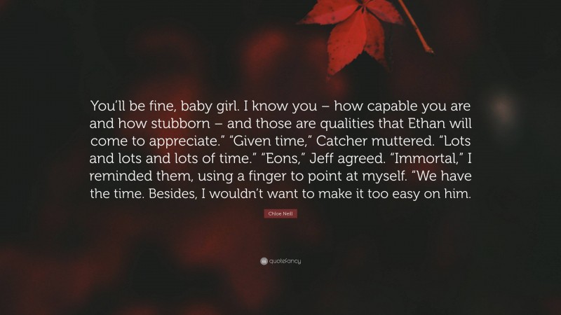 Chloe Neill Quote: “You’ll be fine, baby girl. I know you – how capable you are and how stubborn – and those are qualities that Ethan will come to appreciate.” “Given time,” Catcher muttered. “Lots and lots and lots of time.” “Eons,” Jeff agreed. “Immortal,” I reminded them, using a finger to point at myself. “We have the time. Besides, I wouldn’t want to make it too easy on him.”