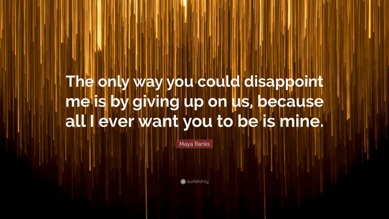 Maya Banks Quote: “The only way you could disappoint me is by giving up on us, because all I ever want you to be is mine.”