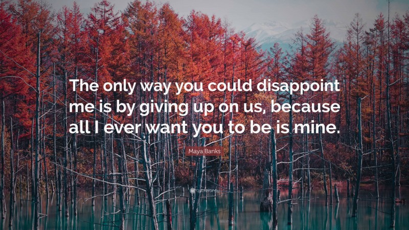 Maya Banks Quote: “The only way you could disappoint me is by giving up on us, because all I ever want you to be is mine.”