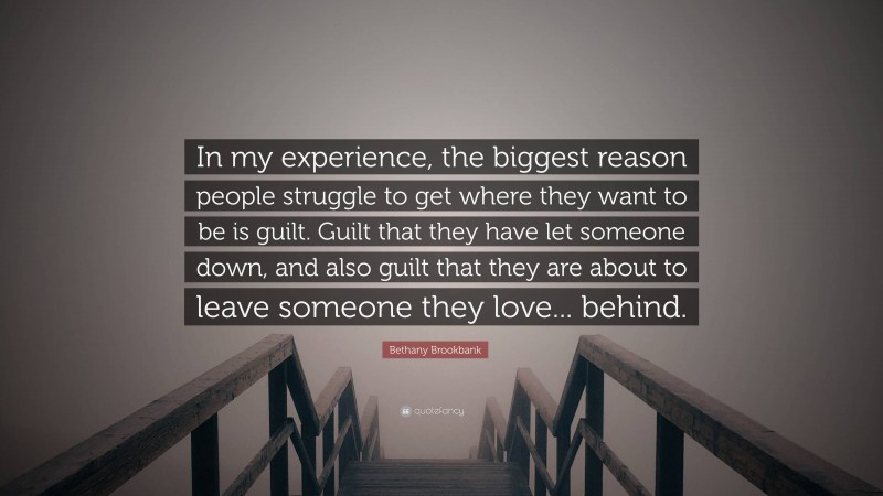 Bethany Brookbank Quote: “In my experience, the biggest reason people struggle to get where they want to be is guilt. Guilt that they have let someone down, and also guilt that they are about to leave someone they love... behind.”