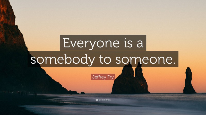 Jeffrey Fry Quote: “Everyone is a somebody to someone.”