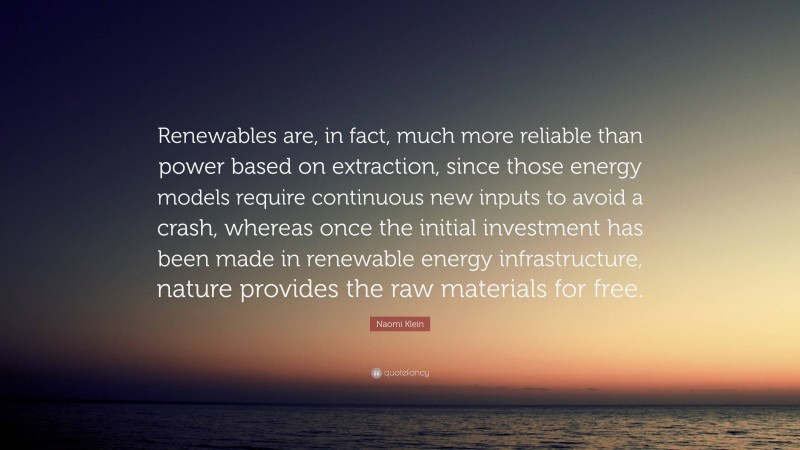 Naomi Klein Quote: “Renewables are, in fact, much more reliable than power based on extraction, since those energy models require continuous new inputs to avoid a crash, whereas once the initial investment has been made in renewable energy infrastructure, nature provides the raw materials for free.”