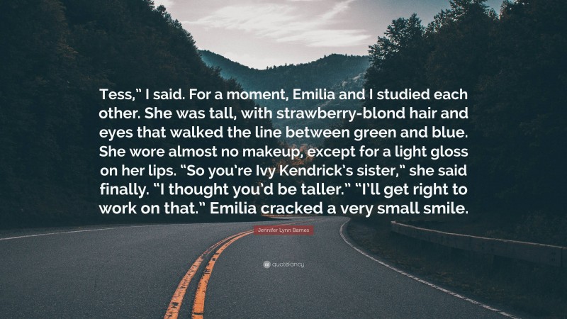 Jennifer Lynn Barnes Quote: “Tess,” I said. For a moment, Emilia and I studied each other. She was tall, with strawberry-blond hair and eyes that walked the line between green and blue. She wore almost no makeup, except for a light gloss on her lips. “So you’re Ivy Kendrick’s sister,” she said finally. “I thought you’d be taller.” “I’ll get right to work on that.” Emilia cracked a very small smile.”