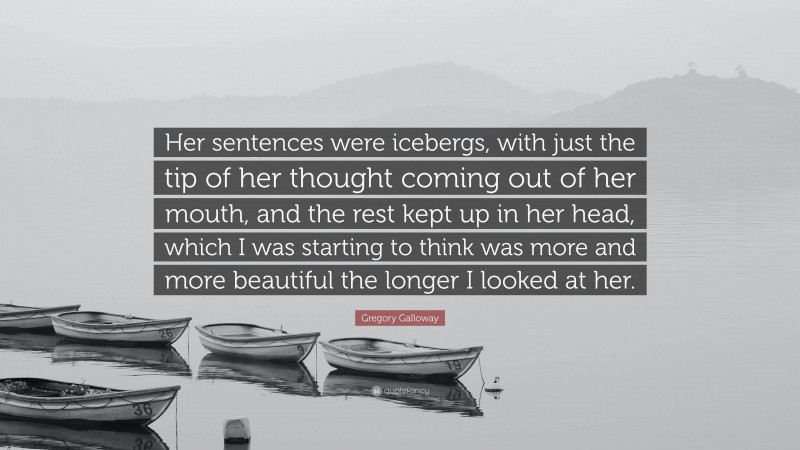 Gregory Galloway Quote: “Her sentences were icebergs, with just the tip of her thought coming out of her mouth, and the rest kept up in her head, which I was starting to think was more and more beautiful the longer I looked at her.”