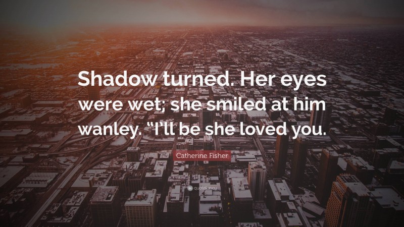 Catherine Fisher Quote: “Shadow turned. Her eyes were wet; she smiled at him wanley. “I’ll be she loved you.”