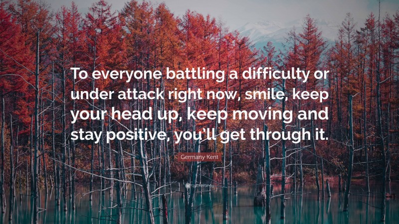 Germany Kent Quote: “To everyone battling a difficulty or under attack right now, smile, keep your head up, keep moving and stay positive, you’ll get through it.”