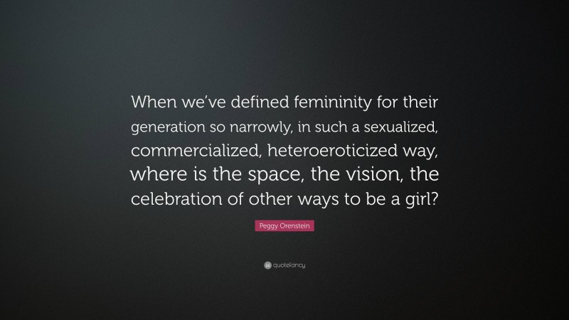 Peggy Orenstein Quote: “When we’ve defined femininity for their generation so narrowly, in such a sexualized, commercialized, heteroeroticized way, where is the space, the vision, the celebration of other ways to be a girl?”