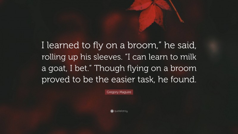 Gregory Maguire Quote: “I learned to fly on a broom,” he said, rolling up his sleeves. “I can learn to milk a goat, I bet.” Though flying on a broom proved to be the easier task, he found.”