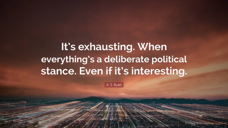 A. S. Byatt Quote: “It’s exhausting. When everything’s a deliberate political stance. Even if it’s interesting.”