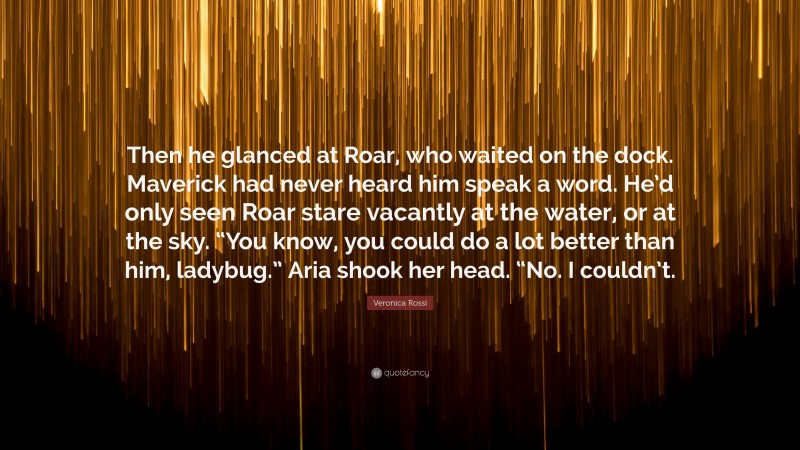 Veronica Rossi Quote: “Then he glanced at Roar, who waited on the dock. Maverick had never heard him speak a word. He’d only seen Roar stare vacantly at the water, or at the sky. “You know, you could do a lot better than him, ladybug.” Aria shook her head. “No. I couldn’t.”
