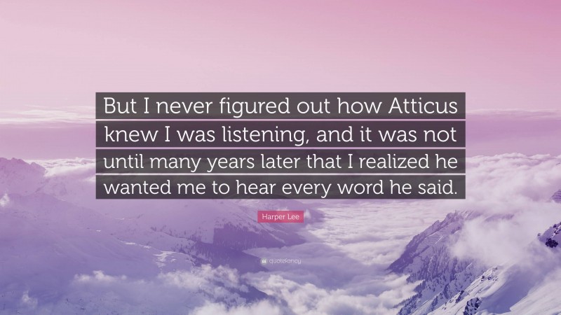 Harper Lee Quote: “But I never figured out how Atticus knew I was listening, and it was not until many years later that I realized he wanted me to hear every word he said.”