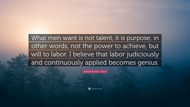 Edward Bulwer-Lytton Quote: “What men want is not talent, it is purpose; in other words, not the power to achieve, but will to labor. I believe that labor judiciously and continuously applied becomes genius.”