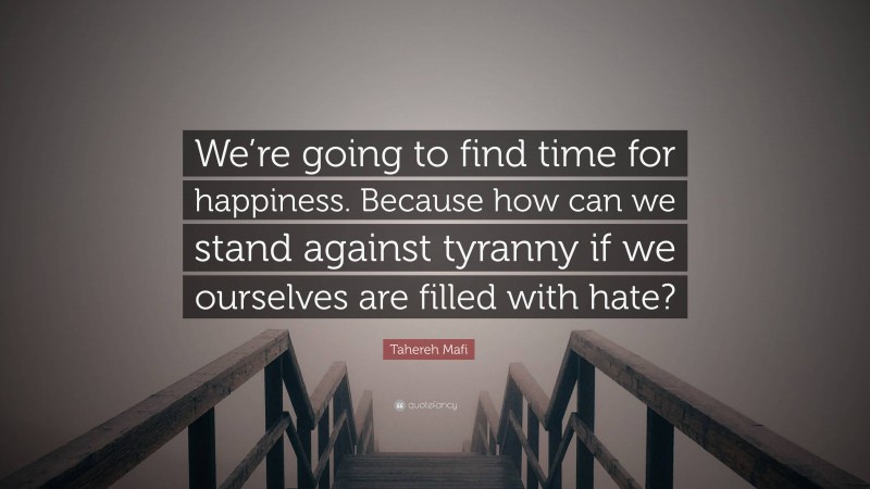 Tahereh Mafi Quote: “We’re going to find time for happiness. Because how can we stand against tyranny if we ourselves are filled with hate?”