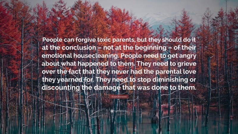 Susan Forward Quote: “People can forgive toxic parents, but they should do it at the conclusion – not at the beginning – of their emotional housecleaning. People need to get angry about what happened to them. They need to grieve over the fact that they never had the parental love they yearned for. They need to stop diminishing or discounting the damage that was done to them.”