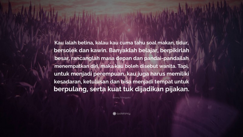 Lenang Manggala Quote: “Kau ialah betina, kalau kau cuma tahu soal makan, tidur, bersolek dan kawin. Banyaklah belajar, berpikirlah besar, rancanglah masa depan dan pandai-pandailah menempatkan diri, maka kau boleh disebut wanita. Tapi, untuk menjadi perempuan, kau juga harus memiliki kesadaran, ketulusan dan bisa menjadi tempat untuk berpulang, serta kuat tuk dijadikan pijakan.”