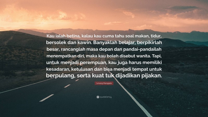 Lenang Manggala Quote: “Kau ialah betina, kalau kau cuma tahu soal makan, tidur, bersolek dan kawin. Banyaklah belajar, berpikirlah besar, rancanglah masa depan dan pandai-pandailah menempatkan diri, maka kau boleh disebut wanita. Tapi, untuk menjadi perempuan, kau juga harus memiliki kesadaran, ketulusan dan bisa menjadi tempat untuk berpulang, serta kuat tuk dijadikan pijakan.”