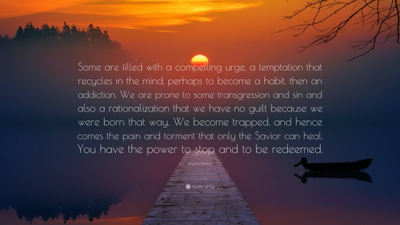 Boyd K. Packer Quote: “Some are filled with a compelling urge, a temptation that recycles in the mind, perhaps to become a habit, then an addiction. We are prone to some transgression and sin and also a rationalization that we have no guilt because we were born that way. We become trapped, and hence comes the pain and torment that only the Savior can heal. You have the power to stop and to be redeemed.”