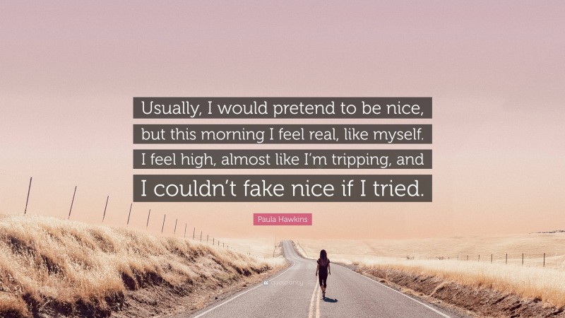 Paula Hawkins Quote: “Usually, I would pretend to be nice, but this morning I feel real, like myself. I feel high, almost like I’m tripping, and I couldn’t fake nice if I tried.”