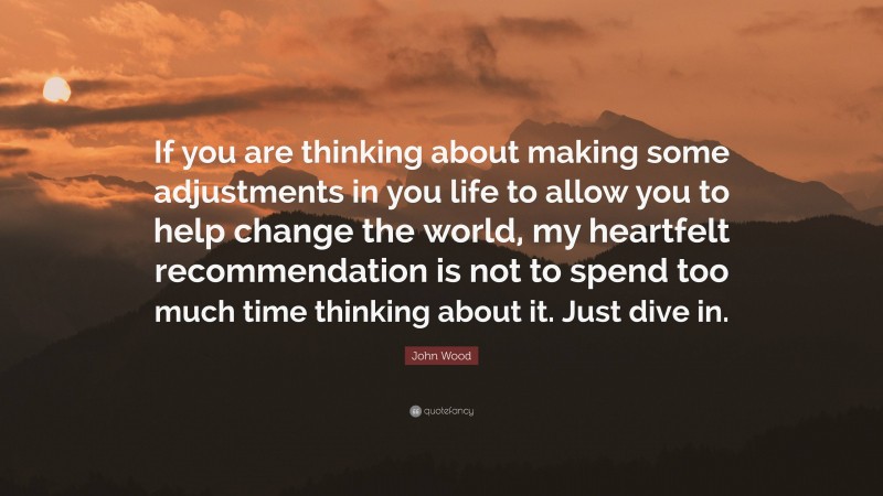John Wood Quote: “If you are thinking about making some adjustments in you life to allow you to help change the world, my heartfelt recommendation is not to spend too much time thinking about it. Just dive in.”