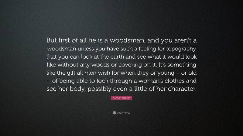 Norman Maclean Quote: “But first of all he is a woodsman, and you aren’t a woodsman unless you have such a feeling for topography that you can look at the earth and see what it would look like without any woods or covering on it. It’s something like the gift all men wish for when they or young – or old – of being able to look through a woman’s clothes and see her body, possibly even a little of her character.”