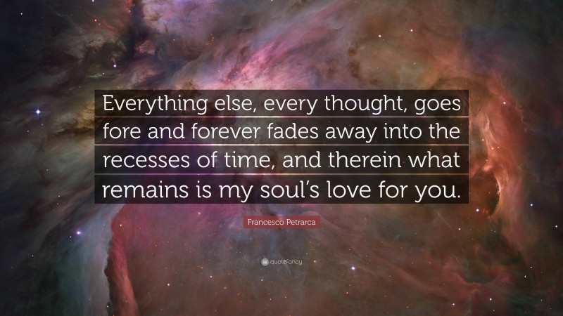 Francesco Petrarca Quote: “Everything else, every thought, goes fore and forever fades away into the recesses of time, and therein what remains is my soul’s love for you.”