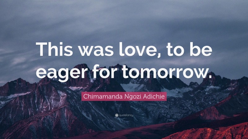 Chimamanda Ngozi Adichie Quote: “This was love, to be eager for tomorrow.”