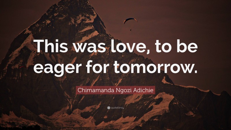 Chimamanda Ngozi Adichie Quote: “This was love, to be eager for tomorrow.”