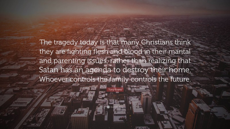 Tony Evans Quote: “The tragedy today is that many Christians think they are fighting flesh and blood in their marital and parenting issues, rather than realizing that Satan has an agenda to destroy their home. Whoever controls the family controls the future.”