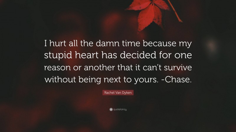 Rachel Van Dyken Quote: “I hurt all the damn time because my stupid heart has decided for one reason or another that it can’t survive without being next to yours. -Chase.”