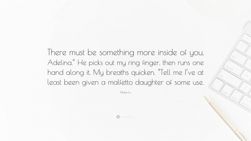 Marie Lu Quote: “There must be something more inside of you, Adelina.” He picks out my ring finger, then runs one hand along it. My breaths quicken. “Tell me I’ve at least been given a malfetto daughter of some use.”