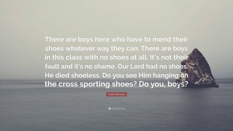 Frank McCourt Quote: “There are boys here who have to mend their shoes whatever way they can. There are boys in this class with no shoes at all. It’s not their fault and it’s no shame. Our Lord had no shoes. He died shoeless. Do you see Him hanging on the cross sporting shoes? Do you, boys?”
