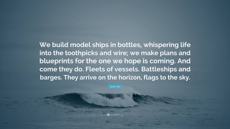 Sarah Kay Quote: “We build model ships in bottles, whispering life into the toothpicks and wire; we make plans and blueprints for the one we hope is coming. And come they do. Fleets of vessels. Battleships and barges. They arrive on the horizon, flags to the sky.”