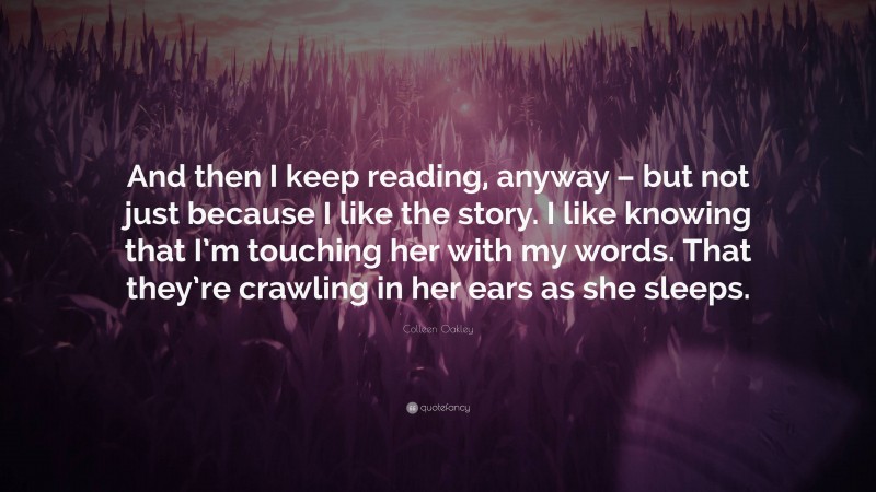 Colleen Oakley Quote: “And then I keep reading, anyway – but not just because I like the story. I like knowing that I’m touching her with my words. That they’re crawling in her ears as she sleeps.”