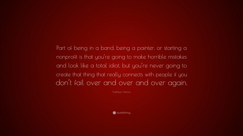 Kathleen Hanna Quote: “Part of being in a band, being a painter, or starting a nonprofit is that you’re going to make horrible mistakes and look like a total idiot, but you’re never going to create that thing that really connects with people if you don’t fail over and over and over again.”