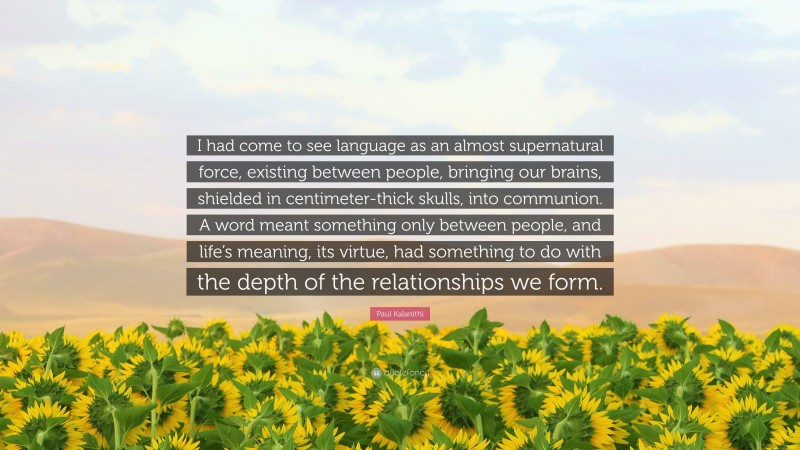 Paul Kalanithi Quote: “I had come to see language as an almost supernatural force, existing between people, bringing our brains, shielded in centimeter-thick skulls, into communion. A word meant something only between people, and life’s meaning, its virtue, had something to do with the depth of the relationships we form.”