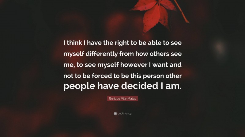 Enrique Vila-Matas Quote: “I think I have the right to be able to see myself differently from how others see me, to see myself however I want and not to be forced to be this person other people have decided I am.”