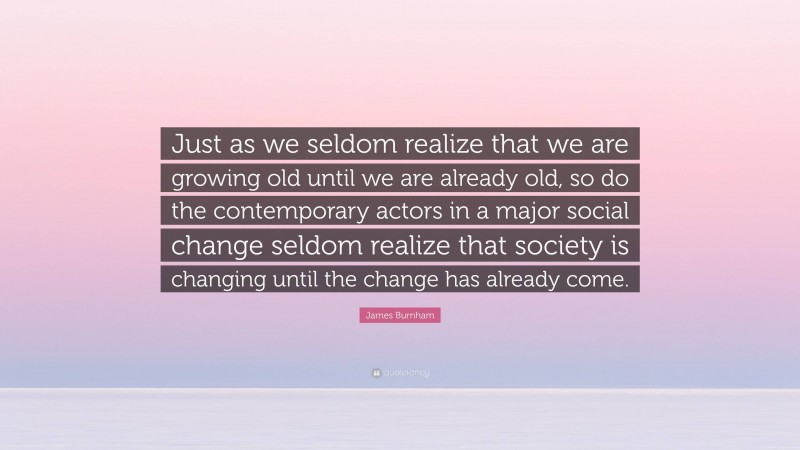 James Burnham Quote: “Just as we seldom realize that we are growing old until we are already old, so do the contemporary actors in a major social change seldom realize that society is changing until the change has already come.”