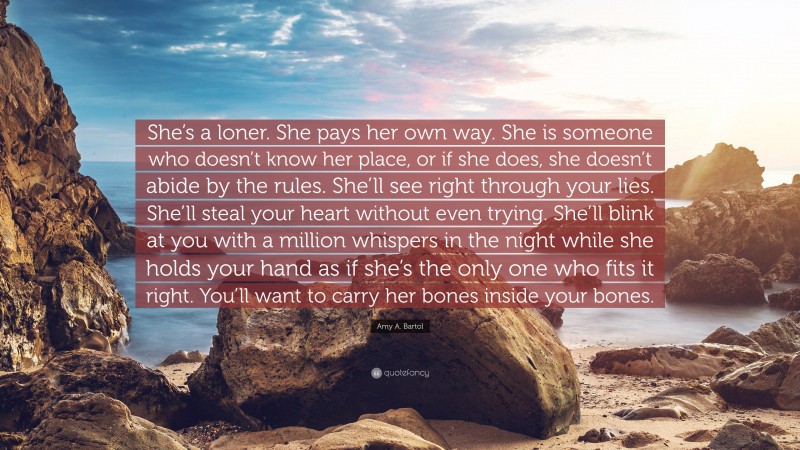 Amy A. Bartol Quote: “She’s a loner. She pays her own way. She is someone who doesn’t know her place, or if she does, she doesn’t abide by the rules. She’ll see right through your lies. She’ll steal your heart without even trying. She’ll blink at you with a million whispers in the night while she holds your hand as if she’s the only one who fits it right. You’ll want to carry her bones inside your bones.”