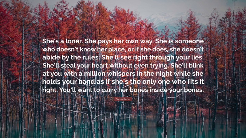 Amy A. Bartol Quote: “She’s a loner. She pays her own way. She is someone who doesn’t know her place, or if she does, she doesn’t abide by the rules. She’ll see right through your lies. She’ll steal your heart without even trying. She’ll blink at you with a million whispers in the night while she holds your hand as if she’s the only one who fits it right. You’ll want to carry her bones inside your bones.”